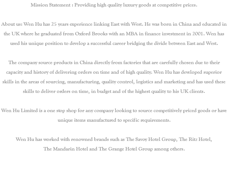 Mission Statement : Providing high quality luxury goods at competitive prices. About us: Wen Hu has 25 years experience linking East with West. He was born in China and educated in the UK where he graduated from Oxford Brooks with an MBA in finance investment in 2001. Wen has used his unique position to develop a successful career bridging the divide between East and West. The company source products in China directly from factories that are carefully chosen due to their capacity and history of delivering orders on time and of high quality. Wen Hu has developed superior skills in the areas of sourcing, manufacturing, quality control, logistics and marketing and has used these skills to deliver orders on time, in budget and of the highest quality to his UK clients. Wen Hu Limited is a one stop shop for any company looking to source competitively priced goods or have unique items manufactured to specific requirements. Wen Hu has worked with renowned brands such as The Savoy Hotel Group, The Ritz Hotel, The Mandarin Hotel and The Grange Hotel Group among others. 